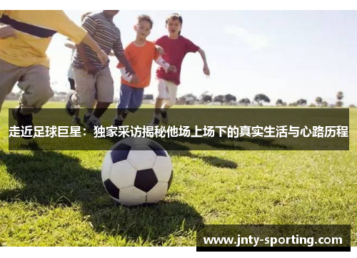 走近足球巨星：独家采访揭秘他场上场下的真实生活与心路历程