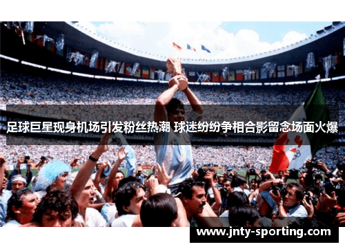 足球巨星现身机场引发粉丝热潮 球迷纷纷争相合影留念场面火爆