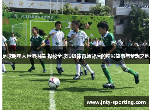足球明星大巨蛋揭幕 探秘全球顶级体育场背后的精彩故事与梦想之地