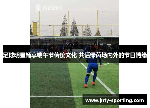 足球明星畅享端午节传统文化 共话绿茵场内外的节日情缘