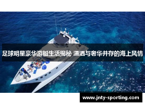 足球明星豪华游艇生活揭秘 潇洒与奢华并存的海上风情