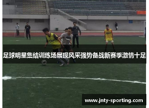 足球明星集结训练场展现风采强势备战新赛季激情十足