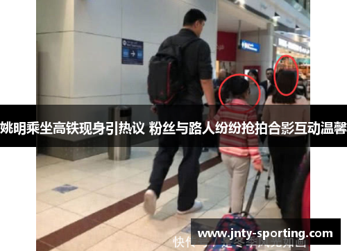 姚明乘坐高铁现身引热议 粉丝与路人纷纷抢拍合影互动温馨
