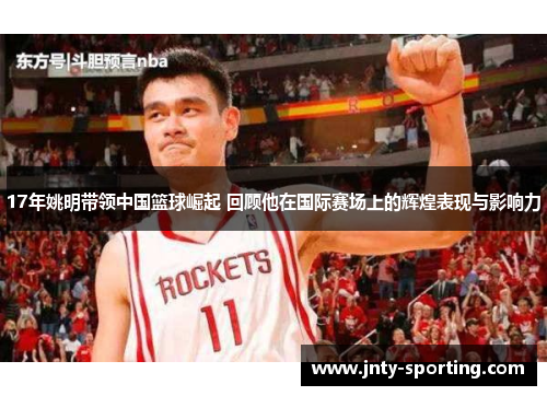 17年姚明带领中国篮球崛起 回顾他在国际赛场上的辉煌表现与影响力