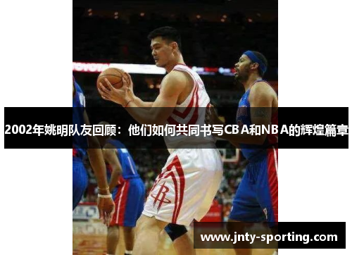 2002年姚明队友回顾：他们如何共同书写CBA和NBA的辉煌篇章