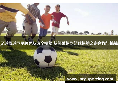 足球篮球巨星跨界友谊全揭秘 从绿茵场到篮球场的亲密合作与挑战