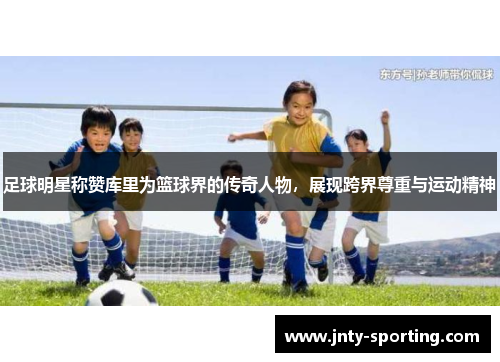足球明星称赞库里为篮球界的传奇人物，展现跨界尊重与运动精神