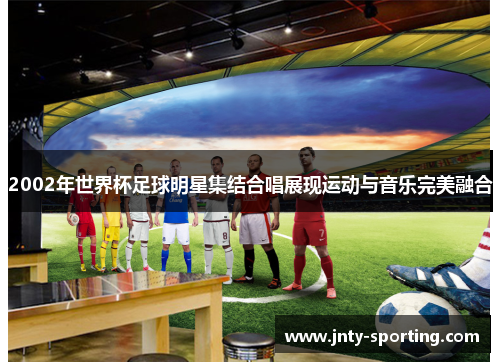2002年世界杯足球明星集结合唱展现运动与音乐完美融合