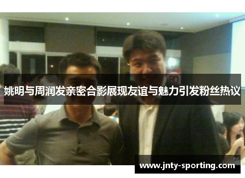 姚明与周润发亲密合影展现友谊与魅力引发粉丝热议