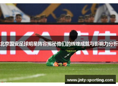 北京国安足球明星阵容揭秘他们的辉煌成就与影响力分析