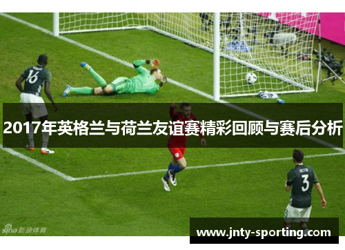 2017年英格兰与荷兰友谊赛精彩回顾与赛后分析