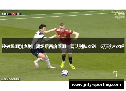 孙兴慜泪别热刺！离场后两度落泪，两队列队欢送，6万球迷欢呼